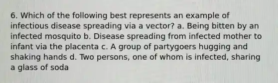 6. Which of the following best represents an example of infectious disease spreading via a vector? a. Being bitten by an infected mosquito b. Disease spreading from infected mother to infant via the placenta c. A group of partygoers hugging and shaking hands d. Two persons, one of whom is infected, sharing a glass of soda