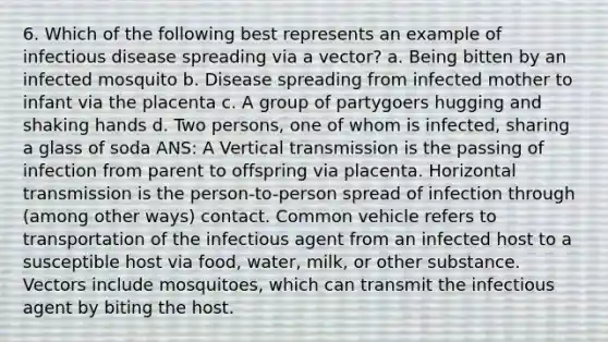 6. Which of the following best represents an example of infectious disease spreading via a vector? a. Being bitten by an infected mosquito b. Disease spreading from infected mother to infant via the placenta c. A group of partygoers hugging and shaking hands d. Two persons, one of whom is infected, sharing a glass of soda ANS: A Vertical transmission is the passing of infection from parent to offspring via placenta. Horizontal transmission is the person-to-person spread of infection through (among other ways) contact. Common vehicle refers to transportation of the infectious agent from an infected host to a susceptible host via food, water, milk, or other substance. Vectors include mosquitoes, which can transmit the infectious agent by biting the host.