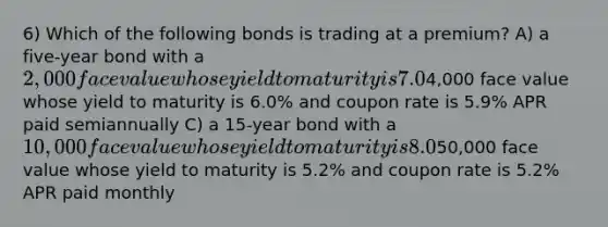 6) Which of the following bonds is trading at a premium? A) a five-year bond with a 2,000 face value whose yield to maturity is 7.0% and coupon rate is 7.2% APR paid semiannually B) a ten-year bond with a4,000 face value whose yield to maturity is 6.0% and coupon rate is 5.9% APR paid semiannually C) a 15-year bond with a 10,000 face value whose yield to maturity is 8.0% and coupon rate is 7.8% APR paid semiannually D) a two-year bond with a50,000 face value whose yield to maturity is 5.2% and coupon rate is 5.2% APR paid monthly