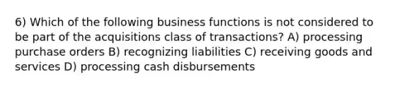 6) Which of the following business functions is not considered to be part of the acquisitions class of transactions? A) processing purchase orders B) recognizing liabilities C) receiving goods and services D) processing cash disbursements