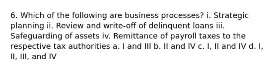 6. Which of the following are business processes? i. Strategic planning ii. Review and write-off of delinquent loans iii. Safeguarding of assets iv. Remittance of payroll taxes to the respective tax authorities a. I and III b. II and IV c. I, II and IV d. I, II, III, and IV