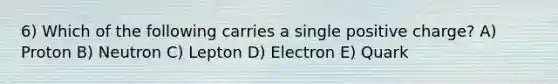 6) Which of the following carries a single positive charge? A) Proton B) Neutron C) Lepton D) Electron E) Quark