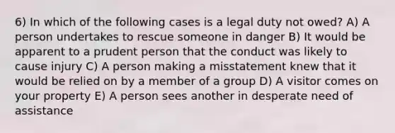 6) In which of the following cases is a legal duty not owed? A) A person undertakes to rescue someone in danger B) It would be apparent to a prudent person that the conduct was likely to cause injury C) A person making a misstatement knew that it would be relied on by a member of a group D) A visitor comes on your property E) A person sees another in desperate need of assistance