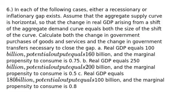 6.) In each of the following cases, either a recessionary or inflationary gap exists. Assume that the aggregate supply curve is horizontal, so that the change in real GDP arising from a shift of the aggregate demand curve equals both the size of the shift of the curve. Calculate both the change in government purchases of goods and services and the change in government transfers necessary to close the gap. a. Real GDP equals 100billion, potential output equals 160 billion, and the marginal propensity to consume is 0.75. b. Real GDP equals 250billion, potential output equals 200 billion, and the marginal propensity to consume is 0.5 c. Real GDP equals 180 billion, potential output equals100 billion, and the marginal propensity to consume is 0.8