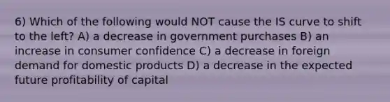 6) Which of the following would NOT cause the IS curve to shift to the left? A) a decrease in government purchases B) an increase in consumer confidence C) a decrease in foreign demand for domestic products D) a decrease in the expected future profitability of capital