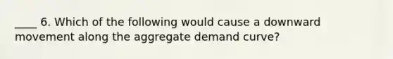 ____ 6. Which of the following would cause a downward movement along the aggregate demand curve?