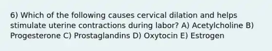 6) Which of the following causes cervical dilation and helps stimulate uterine contractions during labor? A) Acetylcholine B) Progesterone C) Prostaglandins D) Oxytocin E) Estrogen