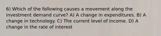 6) Which of the following causes a movement along the investment demand curve? A) A change in expenditures. B) A change in technology. C) The current level of income. D) A change in the rate of interest