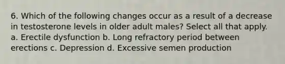 6. Which of the following changes occur as a result of a decrease in testosterone levels in older adult males? Select all that apply. a. Erectile dysfunction b. Long refractory period between erections c. Depression d. Excessive semen production