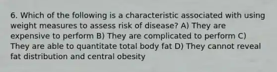 6. Which of the following is a characteristic associated with using weight measures to assess risk of disease? A) They are expensive to perform B) They are complicated to perform C) They are able to quantitate total body fat D) They cannot reveal fat distribution and central obesity