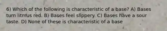 6) Which of the following is characteristic of a base? A) Bases turn litmus red. B) Bases feel slippery. C) Bases have a sour taste. D) None of these is characteristic of a base