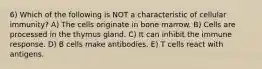 6) Which of the following is NOT a characteristic of cellular immunity? A) The cells originate in bone marrow. B) Cells are processed in the thymus gland. C) It can inhibit the immune response. D) B cells make antibodies. E) T cells react with antigens.