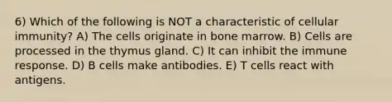 6) Which of the following is NOT a characteristic of cellular immunity? A) The cells originate in bone marrow. B) Cells are processed in the thymus gland. C) It can inhibit the immune response. D) B cells make antibodies. E) T cells react with antigens.