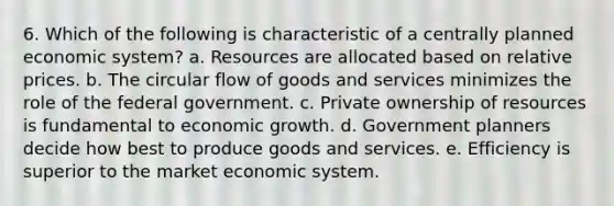 6. Which of the following is characteristic of a centrally planned economic system? a. Resources are allocated based on relative prices. b. The circular flow of goods and services minimizes the role of the federal government. c. Private ownership of resources is fundamental to economic growth. d. Government planners decide how best to produce goods and services. e. Efficiency is superior to the market economic system.