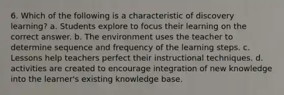 6. Which of the following is a characteristic of discovery learning? a. Students explore to focus their learning on the correct answer. b. The environment uses the teacher to determine sequence and frequency of the learning steps. c. Lessons help teachers perfect their instructional techniques. d. activities are created to encourage integration of new knowledge into the learner's existing knowledge base.