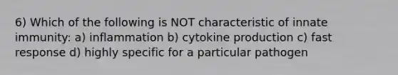 6) Which of the following is NOT characteristic of innate immunity: a) inflammation b) cytokine production c) fast response d) highly specific for a particular pathogen