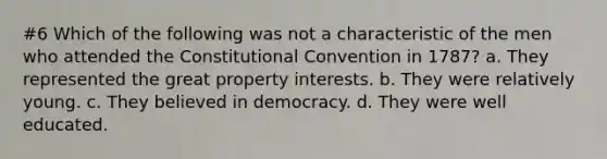 #6 Which of the following was not a characteristic of the men who attended the Constitutional Convention in 1787? a. They represented the great property interests. b. They were relatively young. c. They believed in democracy. d. They were well educated.