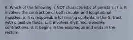 6. Which of the following is NOT characteristic of peristalsis? a. It involves the contraction of both circular and longitudinal muscles. b. It is responsible for mixing contents in the GI tract with digestive fluids. c. It involves rhythmic, wavelike contractions. d. It begins in the esophagus and ends in the rectum