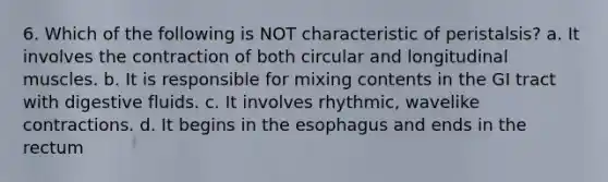 6. Which of the following is NOT characteristic of peristalsis? a. It involves the contraction of both circular and longitudinal muscles. b. It is responsible for mixing contents in the GI tract with digestive fluids. c. It involves rhythmic, wavelike contractions. d. It begins in the esophagus and ends in the rectum