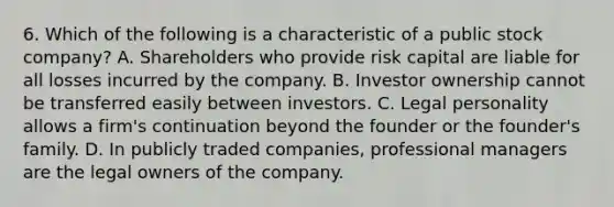 6. Which of the following is a characteristic of a public stock company? A. Shareholders who provide risk capital are liable for all losses incurred by the company. B. Investor ownership cannot be transferred easily between investors. C. Legal personality allows a firm's continuation beyond the founder or the founder's family. D. In publicly traded companies, professional managers are the legal owners of the company.