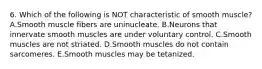 6. Which of the following is NOT characteristic of smooth muscle? A.Smooth muscle fibers are uninucleate. B.Neurons that innervate smooth muscles are under voluntary control. C.Smooth muscles are not striated. D.Smooth muscles do not contain sarcomeres. E.Smooth muscles may be tetanized.