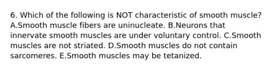 6. Which of the following is NOT characteristic of smooth muscle? A.Smooth muscle fibers are uninucleate. B.Neurons that innervate smooth muscles are under voluntary control. C.Smooth muscles are not striated. D.Smooth muscles do not contain sarcomeres. E.Smooth muscles may be tetanized.