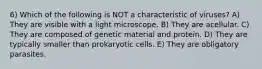 6) Which of the following is NOT a characteristic of viruses? A) They are visible with a light microscope. B) They are acellular. C) They are composed of genetic material and protein. D) They are typically smaller than prokaryotic cells. E) They are obligatory parasites.