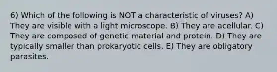 6) Which of the following is NOT a characteristic of viruses? A) They are visible with a light microscope. B) They are acellular. C) They are composed of genetic material and protein. D) They are typically smaller than prokaryotic cells. E) They are obligatory parasites.