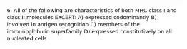 6. All of the following are characteristics of both MHC class I and class II molecules EXCEPT: A) expressed codominantly B) involved in antigen recognition C) members of the immunoglobulin superfamily D) expressed constitutively on all nucleated cells