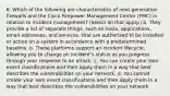 6. Which of the following are characteristics of next-generation firewalls and the Cisco Firepower Management Center (FMC) in relation to incident management? (Select all that apply.) a. They provide a list of separate things, such as hosts, applications, email addresses, and services, that are authorized to be installed or active on a system in accordance with a predetermined baseline. b. These platforms support an incident lifecycle, allowing you to change an incident's status as you progress through your response to an attack. c. You can create your own event classifications and then apply them in a way that best describes the vulnerabilities on your network. d. You cannot create your own event classifications and then apply them in a way that best describes the vulnerabilities on your network