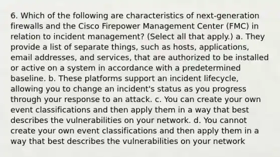 6. Which of the following are characteristics of next-generation firewalls and the Cisco Firepower Management Center (FMC) in relation to incident management? (Select all that apply.) a. They provide a list of separate things, such as hosts, applications, email addresses, and services, that are authorized to be installed or active on a system in accordance with a predetermined baseline. b. These platforms support an incident lifecycle, allowing you to change an incident's status as you progress through your response to an attack. c. You can create your own event classifications and then apply them in a way that best describes the vulnerabilities on your network. d. You cannot create your own event classifications and then apply them in a way that best describes the vulnerabilities on your network