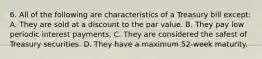 6. All of the following are characteristics of a Treasury bill except: A. They are sold at a discount to the par value. B. They pay low periodic interest payments. C. They are considered the safest of Treasury securities. D. They have a maximum 52-week maturity.