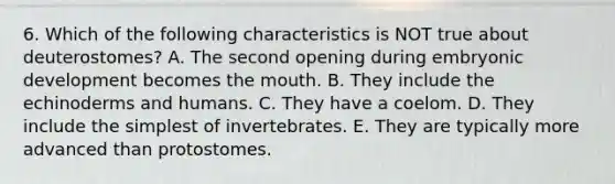 6. Which of the following characteristics is NOT true about deuterostomes? A. The second opening during embryonic development becomes the mouth. B. They include the echinoderms and humans. C. They have a coelom. D. They include the simplest of invertebrates. E. They are typically more advanced than protostomes.