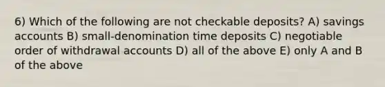 6) Which of the following are not checkable deposits? A) savings accounts B) small-denomination time deposits C) negotiable order of withdrawal accounts D) all of the above E) only A and B of the above