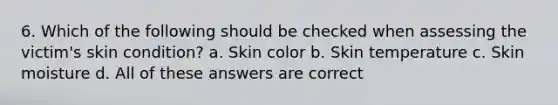 6. Which of the following should be checked when assessing the victim's skin condition? a. Skin color b. Skin temperature c. Skin moisture d. All of these answers are correct