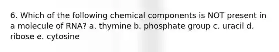 6. Which of the following chemical components is NOT present in a molecule of RNA? a. thymine b. phosphate group c. uracil d. ribose e. cytosine