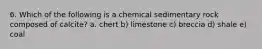 6. Which of the following is a chemical sedimentary rock composed of calcite? a. chert b) limestone c) breccia d) shale e) coal