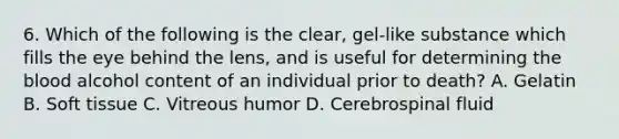 6. Which of the following is the clear, gel-like substance which fills the eye behind the lens, and is useful for determining the blood alcohol content of an individual prior to death? A. Gelatin B. Soft tissue C. Vitreous humor D. Cerebrospinal fluid