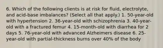 6. Which of the following clients is at risk for fluid, electrolyte, and acid-base imbalances? (Select all that apply.) 1. 50-year-old with hypertension 2. 36-year-old with schizophrenia 3. 40-year-old with a fractured femur 4. 15-month-old with diarrhea for 2 days 5. 76-year-old with advanced Alzheimers disease 6. 25-year-old with partial-thickness burns over 40% of the body