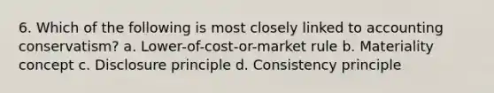 6. Which of the following is most closely linked to accounting conservatism? a. Lower-of-cost-or-market rule b. Materiality concept c. Disclosure principle d. Consistency principle