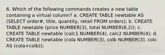 6. Which of the following commands creates a new table containing a virtual column? a. CREATE TABLE newtable AS (SELECT order#, title, quantity, retail FROM orders); b. CREATE TABLE newtable (price NUMBER(3), total NUMBER(8,2)); c. CREATE TABLE newtable (calc1 NUMBER(4), calc2 NUMBER(4); d. CREATE TABLE newtable (cola NUMBER(3), colb NUMBER(3), colc AS (cola+colb));