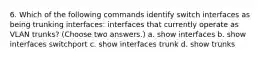 6. Which of the following commands identify switch interfaces as being trunking interfaces: interfaces that currently operate as VLAN trunks? (Choose two answers.) a. show interfaces b. show interfaces switchport c. show interfaces trunk d. show trunks