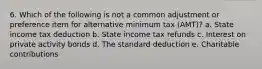 6. Which of the following is not a common adjustment or preference item for alternative minimum tax (AMT)? a. State income tax deduction b. State income tax refunds c. Interest on private activity bonds d. The standard deduction e. Charitable contributions