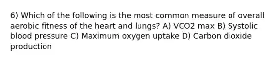 6) Which of the following is the most common measure of overall aerobic fitness of the heart and lungs? A) VCO2 max B) Systolic blood pressure C) Maximum oxygen uptake D) Carbon dioxide production