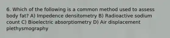 6. Which of the following is a common method used to assess body fat? A) Impedence densitometry B) Radioactive sodium count C) Bioelectric absorptiometry D) Air displacement plethysmography