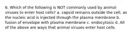 6. Which of the following is NOT commonly used by animal viruses to enter host cells? a. capsid remains outside the cell, as the nucleic acid is injected through the plasma membrane b. fusion of envelope with plasma membrane c. endocytosis d. All of the above are ways that animal viruses enter host cells.