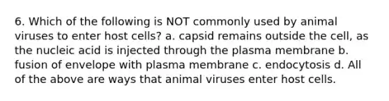 6. Which of the following is NOT commonly used by animal viruses to enter host cells? a. capsid remains outside the cell, as the nucleic acid is injected through the plasma membrane b. fusion of envelope with plasma membrane c. endocytosis d. All of the above are ways that animal viruses enter host cells.