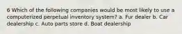 6 Which of the following companies would be most likely to use a computerized perpetual inventory system? a. Fur dealer b. Car dealership c. Auto parts store d. Boat dealership