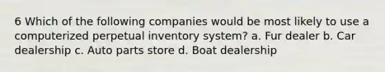 6 Which of the following companies would be most likely to use a computerized perpetual inventory system? a. Fur dealer b. Car dealership c. Auto parts store d. Boat dealership