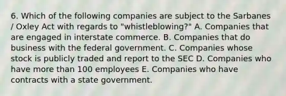 6. Which of the following companies are subject to the Sarbanes / Oxley Act with regards to "whistleblowing?" A. Companies that are engaged in interstate commerce. B. Companies that do business with the federal government. C. Companies whose stock is publicly traded and report to the SEC D. Companies who have more than 100 employees E. Companies who have contracts with a state government.